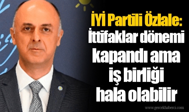 İYİ Partili Özlale: İttifaklar dönemi kapandı ama iş birliği hala olabilir