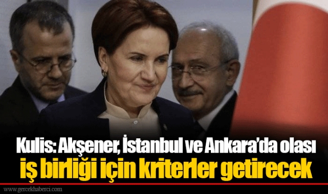 Kulis: Akşener, İstanbul ve Ankara’da olası iş birliği için kriterler getirecek