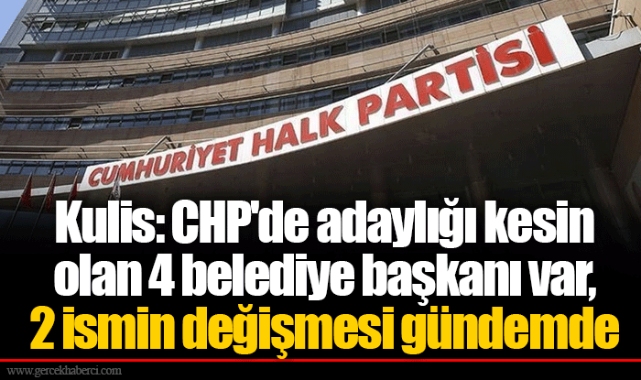 Kulis: CHP'de adaylığı kesin olan 4 belediye başkanı var, 2 ismin değişmesi gündemde