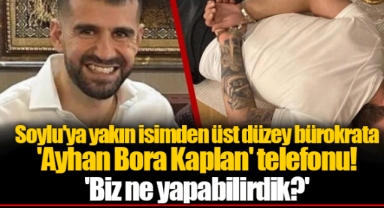 Soylu'ya yakın isimden üst düzey bürokrata 'Ayhan Bora Kaplan' telefonu! 'Biz ne yapabilirdik?'