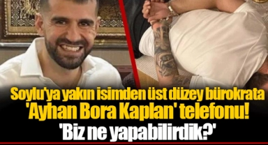 Soylu'ya yakın isimden üst düzey bürokrata 'Ayhan Bora Kaplan' telefonu! 'Biz ne yapabilirdik?'