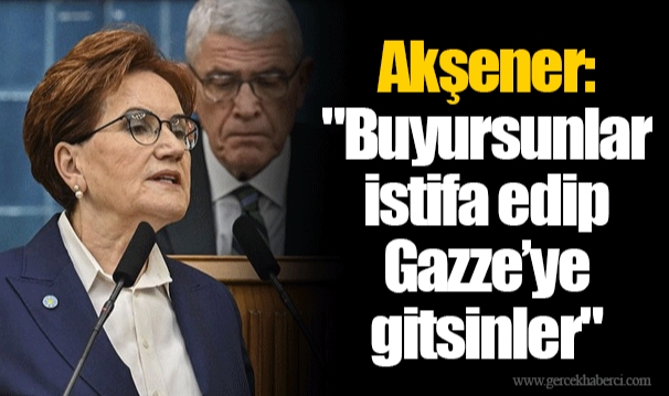 Akşener: "Buyursunlar istifa edip Gazze’ye gitsinler"