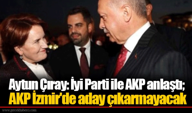 Aytun Çıray: İyi Parti ile AKP anlaştı; AKP İzmir'de aday çıkarmayacak