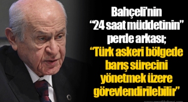 Bahçeli’nin “24 saat müddetinin” perde arkası; “Türk askeri bölgede barış sürecini yönetmek üzere görevlendirilebilir”