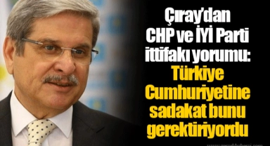 Çıray’dan CHP ve İYİ Parti ittifakı yorumu: Türkiye Cumhuriyetine sadakat bunu gerektiriyordu