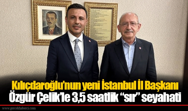 Kılıçdaroğlu’nun yeni İstanbul İl Başkanı Özgür Çelik’le 3,5 saatlik “sır” seyahati