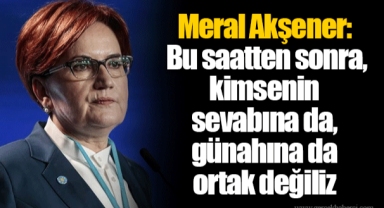 Meral Akşener: Bu saatten sonra, kimsenin sevabına da, günahına da ortak değiliz