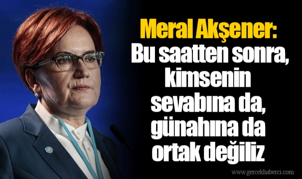 Meral Akşener: Bu saatten sonra, kimsenin sevabına da, günahına da ortak değiliz