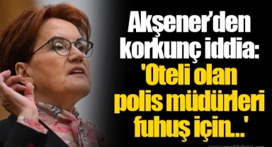Akşener’den korkunç iddia: 'Oteli olan polis müdürleri fuhuş için…'