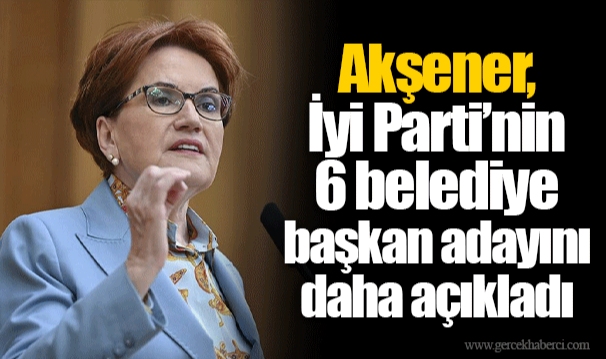 Akşener, İyi Parti’nin 6 belediye başkan adayını daha açıkladı