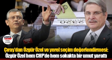 Çıray’dan Özgür Özel ve yerel seçim değerlendirmesi: Özgür Özel hem CHP’de hem sokakta bir umut yarattı