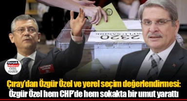 Çıray’dan Özgür Özel ve yerel seçim değerlendirmesi: Özgür Özel hem CHP’de hem sokakta bir umut yarattı