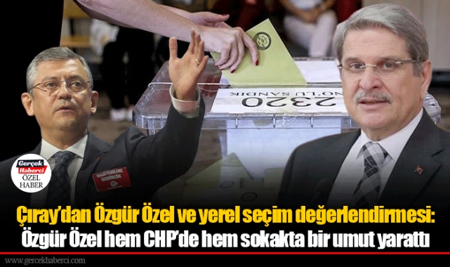 Çıray’dan Özgür Özel ve yerel seçim değerlendirmesi: Özgür Özel hem CHP’de hem sokakta bir umut yarattı