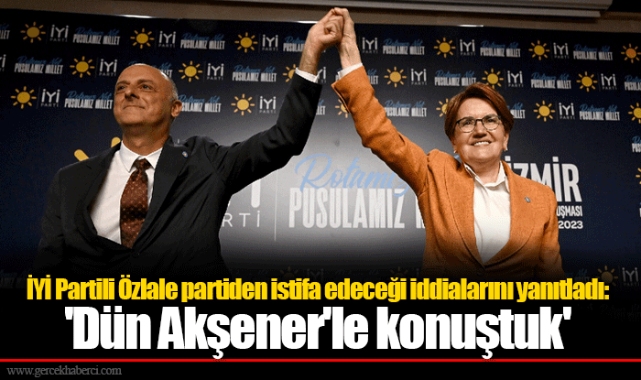 İYİ Partili Özlale partiden istifa edeceği iddialarını yanıtladı: 'Dün Akşener'le konuştuk'