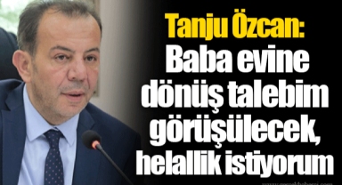 Tanju Özcan: Baba evine dönüş talebim görüşülecek, helallik istiyorum