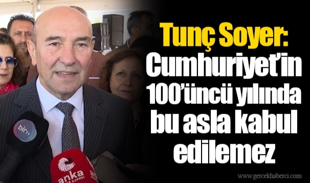 Tunç Soyer: Cumhuriyet’in 100’üncü yılında bu asla kabul edilemez