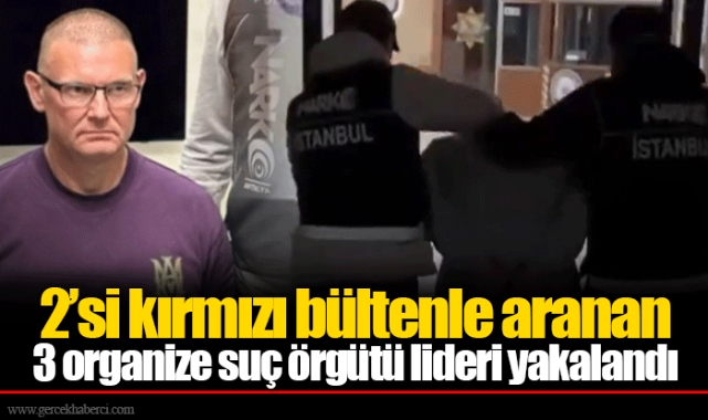 2’si kırmızı bültenle aranan  3 organize suç örgütü lideri yakalandı