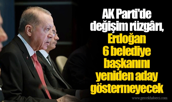 AK Parti'de değişim rüzgârı, Erdoğan 6 belediye başkanını yeniden aday göstermeyecek