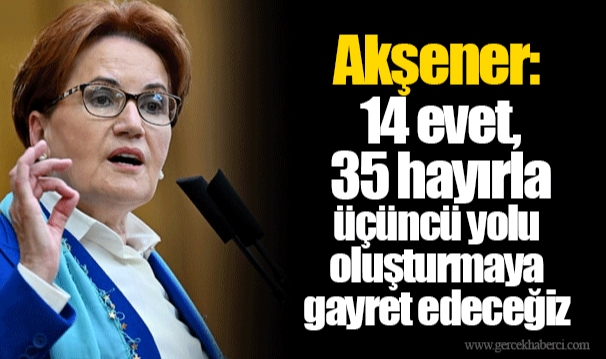 Akşener: 14 evet, 35 hayırla üçüncü yolu oluşturmaya gayret edeceğiz