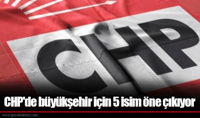 CHP'de büyükşehir için 5 isim öne çıkıyor