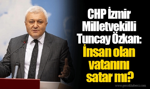 CHP İzmir Milletvekilli Tuncay Özkan:  İnsan olan vatanını satar mı?
