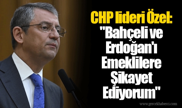 CHP lideri Özel: "Bahçeli ve Erdoğan'ı Emeklilere Şikayet Ediyorum"