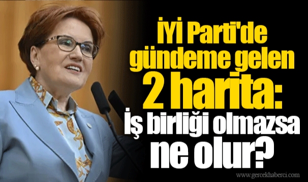 İYİ Parti'de gündeme gelen 2 harita: İş birliği olmazsa ne olur?