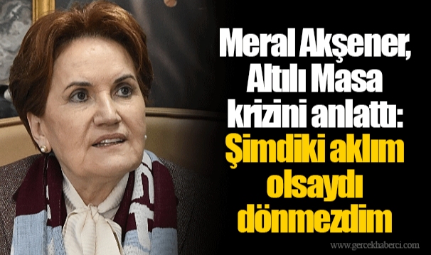 Meral Akşener, Altılı Masa krizini anlattı: Şimdiki aklım olsaydı dönmezdim