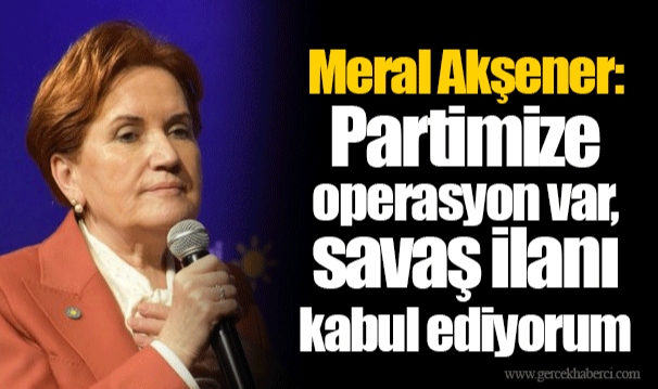 Meral Akşener: Partimize operasyon var, savaş ilanı kabul ediyorum