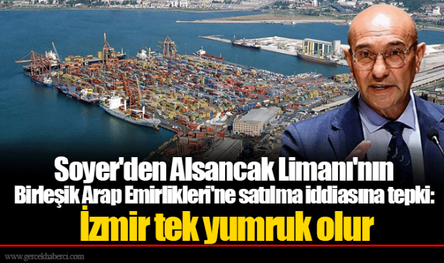 Soyer'den Alsancak Limanı'nın Birleşik Arap Emirlikleri'ne satılma iddiasına tepki:  İzmir tek yumruk olur