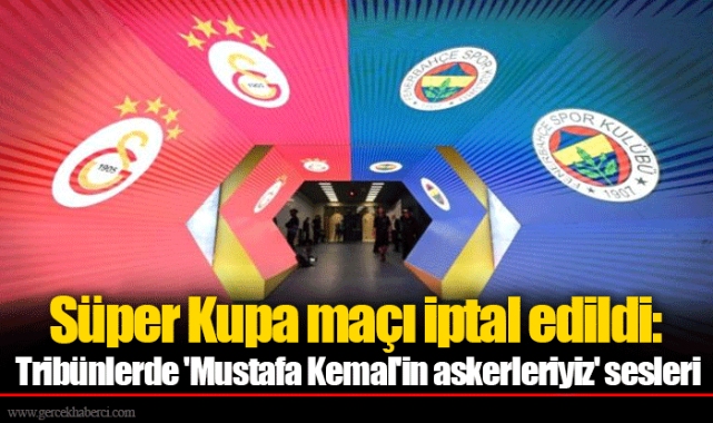 Süper Kupa maçı iptal edildi: Tribünlerde 'Mustafa Kemal'in askerleriyiz' sesleri