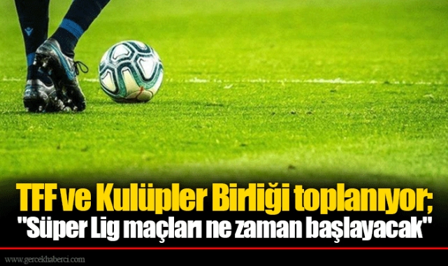 TFF ve Kulüpler Birliği toplanıyor; "Süper Lig maçları ne zaman başlayacak"