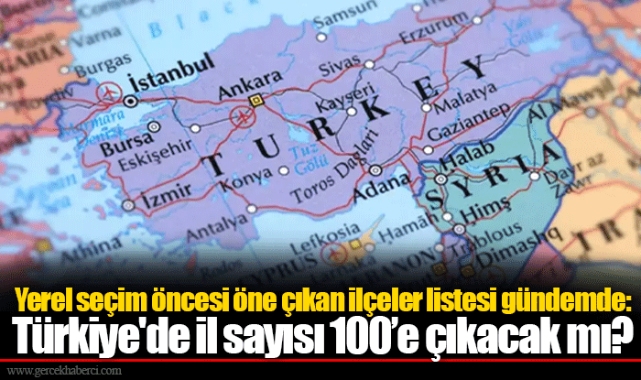 Yerel seçim öncesi öne çıkan ilçeler listesi gündemde: Türkiye'de il sayısı 100’e çıkacak mı?