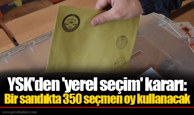 YSK'den 'yerel seçim' kararı: Bir sandıkta 350 seçmen oy kullanacak