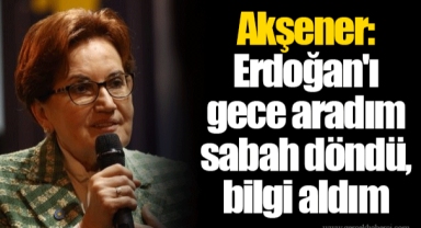 Akşener: Erdoğan'ı gece aradım sabah döndü, bilgi aldım