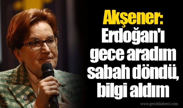 Akşener: Erdoğan'ı gece aradım sabah döndü, bilgi aldım