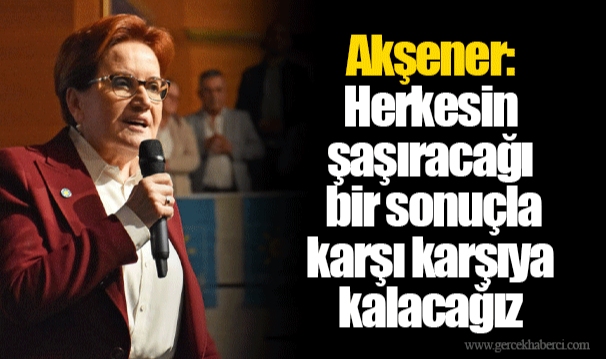 Akşener: Herkesin şaşıracağı bir sonuçla karşı karşıya kalacağız