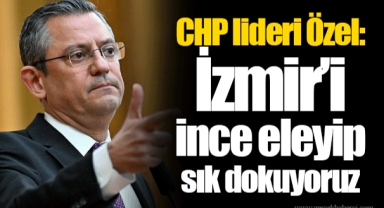 CHP lideri Özel: İzmir’i ince eleyip sık dokuyoruz