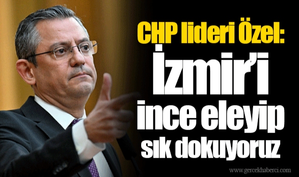 CHP lideri Özel: İzmir’i ince eleyip sık dokuyoruz