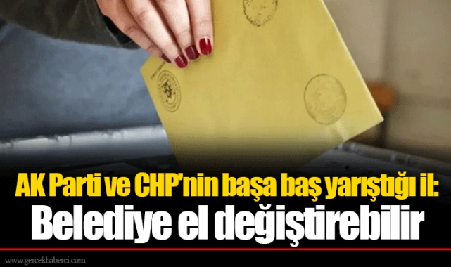 AK Parti ve CHP'nin başa baş yarıştığı il: Belediye el değiştirebilir