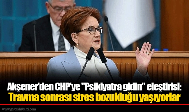 Akşener'den CHP'ye "Psikiyatra gidin" eleştirisi: Travma sonrası stres bozukluğu yaşıyorlar