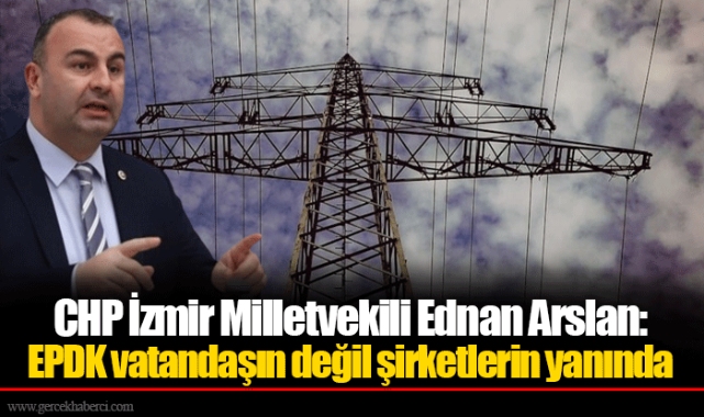 CHP İzmir Milletvekili Ednan Arslan: EPDK vatandaşın değil şirketlerin yanında