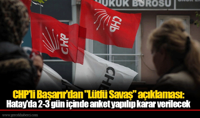 CHP'li Başarır'dan "Lütfü Savaş" açıklaması: Hatay'da 2-3 gün içinde anket yapılıp karar verilecek
