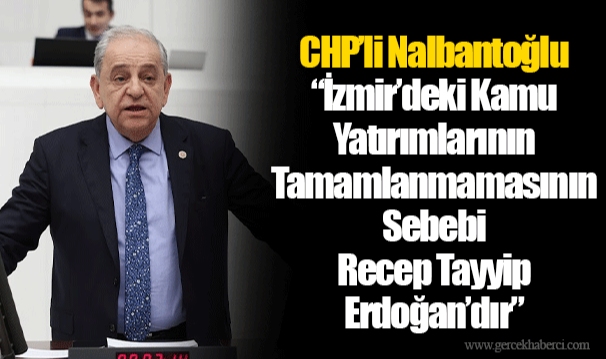 CHP’li Nalbantoğlu “İzmir’deki Kamu Yatırımlarının Tamamlanmamasının Sebebi Recep Tayyip Erdoğan’dır”