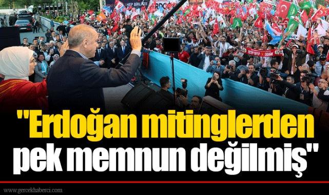 "Erdoğan mitinglerden pek memnun değilmiş"