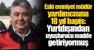 Eski emniyet müdür yardımcısına 18 yıl hapis: Yurtdışından uyuşturucu madde getiriyormuş