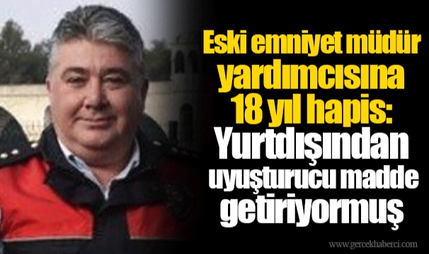 Eski emniyet müdür yardımcısına 18 yıl hapis: Yurtdışından uyuşturucu madde getiriyormuş