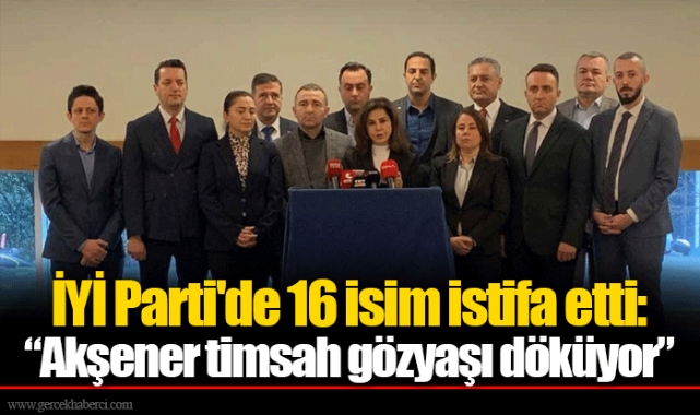 İYİ Parti'de 16 isim istifa etti: “Akşener timsah gözyaşı döküyor”