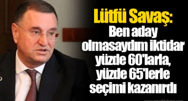 Lütfü Savaş: Ben aday olmasaydım iktidar yüzde 60'larla, yüzde 65'lerle seçimi kazanırdı