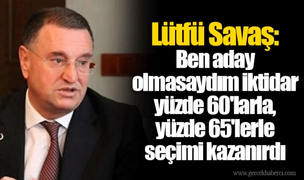 Lütfü Savaş: Ben aday olmasaydım iktidar yüzde 60'larla, yüzde 65'lerle seçimi kazanırdı